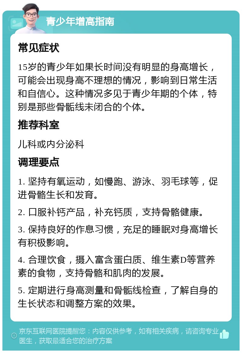 青少年增高指南 常见症状 15岁的青少年如果长时间没有明显的身高增长，可能会出现身高不理想的情况，影响到日常生活和自信心。这种情况多见于青少年期的个体，特别是那些骨骺线未闭合的个体。 推荐科室 儿科或内分泌科 调理要点 1. 坚持有氧运动，如慢跑、游泳、羽毛球等，促进骨骼生长和发育。 2. 口服补钙产品，补充钙质，支持骨骼健康。 3. 保持良好的作息习惯，充足的睡眠对身高增长有积极影响。 4. 合理饮食，摄入富含蛋白质、维生素D等营养素的食物，支持骨骼和肌肉的发展。 5. 定期进行身高测量和骨骺线检查，了解自身的生长状态和调整方案的效果。