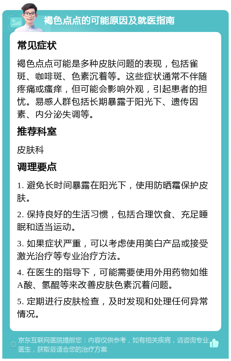 褐色点点的可能原因及就医指南 常见症状 褐色点点可能是多种皮肤问题的表现，包括雀斑、咖啡斑、色素沉着等。这些症状通常不伴随疼痛或瘙痒，但可能会影响外观，引起患者的担忧。易感人群包括长期暴露于阳光下、遗传因素、内分泌失调等。 推荐科室 皮肤科 调理要点 1. 避免长时间暴露在阳光下，使用防晒霜保护皮肤。 2. 保持良好的生活习惯，包括合理饮食、充足睡眠和适当运动。 3. 如果症状严重，可以考虑使用美白产品或接受激光治疗等专业治疗方法。 4. 在医生的指导下，可能需要使用外用药物如维A酸、氢醌等来改善皮肤色素沉着问题。 5. 定期进行皮肤检查，及时发现和处理任何异常情况。