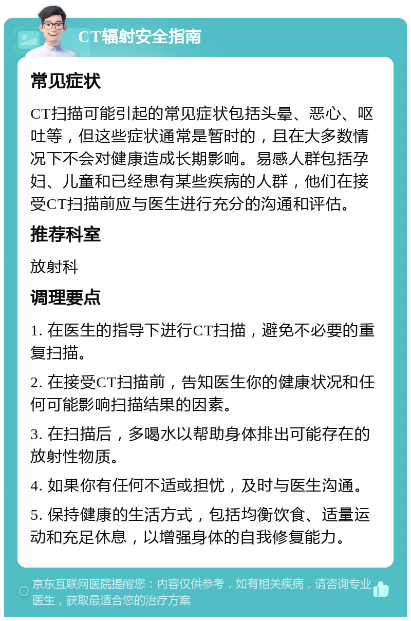 CT辐射安全指南 常见症状 CT扫描可能引起的常见症状包括头晕、恶心、呕吐等，但这些症状通常是暂时的，且在大多数情况下不会对健康造成长期影响。易感人群包括孕妇、儿童和已经患有某些疾病的人群，他们在接受CT扫描前应与医生进行充分的沟通和评估。 推荐科室 放射科 调理要点 1. 在医生的指导下进行CT扫描，避免不必要的重复扫描。 2. 在接受CT扫描前，告知医生你的健康状况和任何可能影响扫描结果的因素。 3. 在扫描后，多喝水以帮助身体排出可能存在的放射性物质。 4. 如果你有任何不适或担忧，及时与医生沟通。 5. 保持健康的生活方式，包括均衡饮食、适量运动和充足休息，以增强身体的自我修复能力。