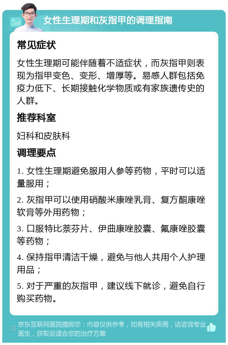 女性生理期和灰指甲的调理指南 常见症状 女性生理期可能伴随着不适症状，而灰指甲则表现为指甲变色、变形、增厚等。易感人群包括免疫力低下、长期接触化学物质或有家族遗传史的人群。 推荐科室 妇科和皮肤科 调理要点 1. 女性生理期避免服用人参等药物，平时可以适量服用； 2. 灰指甲可以使用硝酸米康唑乳膏、复方酮康唑软膏等外用药物； 3. 口服特比萘芬片、伊曲康唑胶囊、氟康唑胶囊等药物； 4. 保持指甲清洁干燥，避免与他人共用个人护理用品； 5. 对于严重的灰指甲，建议线下就诊，避免自行购买药物。