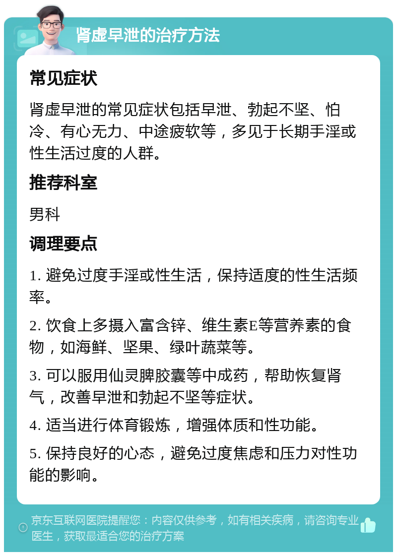 肾虚早泄的治疗方法 常见症状 肾虚早泄的常见症状包括早泄、勃起不坚、怕冷、有心无力、中途疲软等，多见于长期手淫或性生活过度的人群。 推荐科室 男科 调理要点 1. 避免过度手淫或性生活，保持适度的性生活频率。 2. 饮食上多摄入富含锌、维生素E等营养素的食物，如海鲜、坚果、绿叶蔬菜等。 3. 可以服用仙灵脾胶囊等中成药，帮助恢复肾气，改善早泄和勃起不坚等症状。 4. 适当进行体育锻炼，增强体质和性功能。 5. 保持良好的心态，避免过度焦虑和压力对性功能的影响。