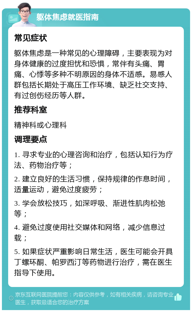 躯体焦虑就医指南 常见症状 躯体焦虑是一种常见的心理障碍，主要表现为对身体健康的过度担忧和恐惧，常伴有头痛、胃痛、心悸等多种不明原因的身体不适感。易感人群包括长期处于高压工作环境、缺乏社交支持、有过创伤经历等人群。 推荐科室 精神科或心理科 调理要点 1. 寻求专业的心理咨询和治疗，包括认知行为疗法、药物治疗等； 2. 建立良好的生活习惯，保持规律的作息时间，适量运动，避免过度疲劳； 3. 学会放松技巧，如深呼吸、渐进性肌肉松弛等； 4. 避免过度使用社交媒体和网络，减少信息过载； 5. 如果症状严重影响日常生活，医生可能会开具丁螺环酮、帕罗西汀等药物进行治疗，需在医生指导下使用。