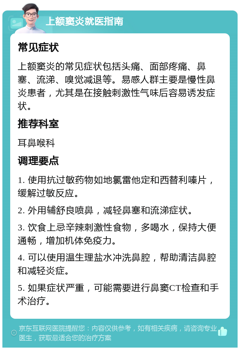 上额窦炎就医指南 常见症状 上额窦炎的常见症状包括头痛、面部疼痛、鼻塞、流涕、嗅觉减退等。易感人群主要是慢性鼻炎患者，尤其是在接触刺激性气味后容易诱发症状。 推荐科室 耳鼻喉科 调理要点 1. 使用抗过敏药物如地氯雷他定和西替利嗪片，缓解过敏反应。 2. 外用辅舒良喷鼻，减轻鼻塞和流涕症状。 3. 饮食上忌辛辣刺激性食物，多喝水，保持大便通畅，增加机体免疫力。 4. 可以使用温生理盐水冲洗鼻腔，帮助清洁鼻腔和减轻炎症。 5. 如果症状严重，可能需要进行鼻窦CT检查和手术治疗。