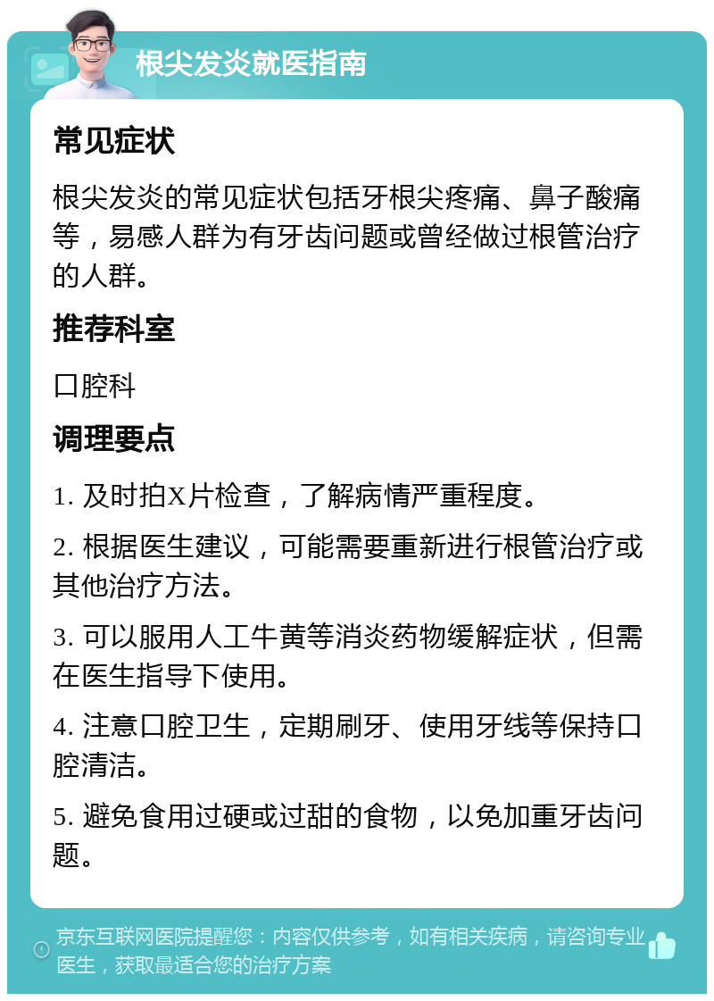 根尖发炎就医指南 常见症状 根尖发炎的常见症状包括牙根尖疼痛、鼻子酸痛等，易感人群为有牙齿问题或曾经做过根管治疗的人群。 推荐科室 口腔科 调理要点 1. 及时拍X片检查，了解病情严重程度。 2. 根据医生建议，可能需要重新进行根管治疗或其他治疗方法。 3. 可以服用人工牛黄等消炎药物缓解症状，但需在医生指导下使用。 4. 注意口腔卫生，定期刷牙、使用牙线等保持口腔清洁。 5. 避免食用过硬或过甜的食物，以免加重牙齿问题。