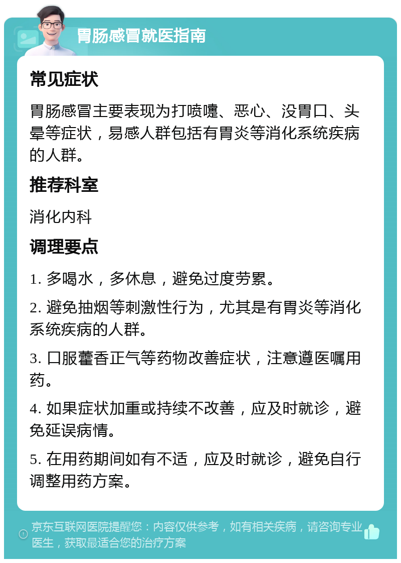 胃肠感冒就医指南 常见症状 胃肠感冒主要表现为打喷嚏、恶心、没胃口、头晕等症状，易感人群包括有胃炎等消化系统疾病的人群。 推荐科室 消化内科 调理要点 1. 多喝水，多休息，避免过度劳累。 2. 避免抽烟等刺激性行为，尤其是有胃炎等消化系统疾病的人群。 3. 口服藿香正气等药物改善症状，注意遵医嘱用药。 4. 如果症状加重或持续不改善，应及时就诊，避免延误病情。 5. 在用药期间如有不适，应及时就诊，避免自行调整用药方案。