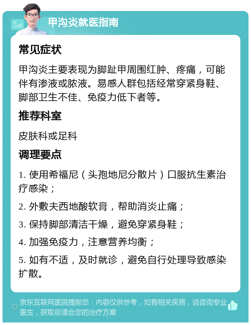 甲沟炎就医指南 常见症状 甲沟炎主要表现为脚趾甲周围红肿、疼痛，可能伴有渗液或脓液。易感人群包括经常穿紧身鞋、脚部卫生不佳、免疫力低下者等。 推荐科室 皮肤科或足科 调理要点 1. 使用希福尼（头孢地尼分散片）口服抗生素治疗感染； 2. 外敷夫西地酸软膏，帮助消炎止痛； 3. 保持脚部清洁干燥，避免穿紧身鞋； 4. 加强免疫力，注意营养均衡； 5. 如有不适，及时就诊，避免自行处理导致感染扩散。