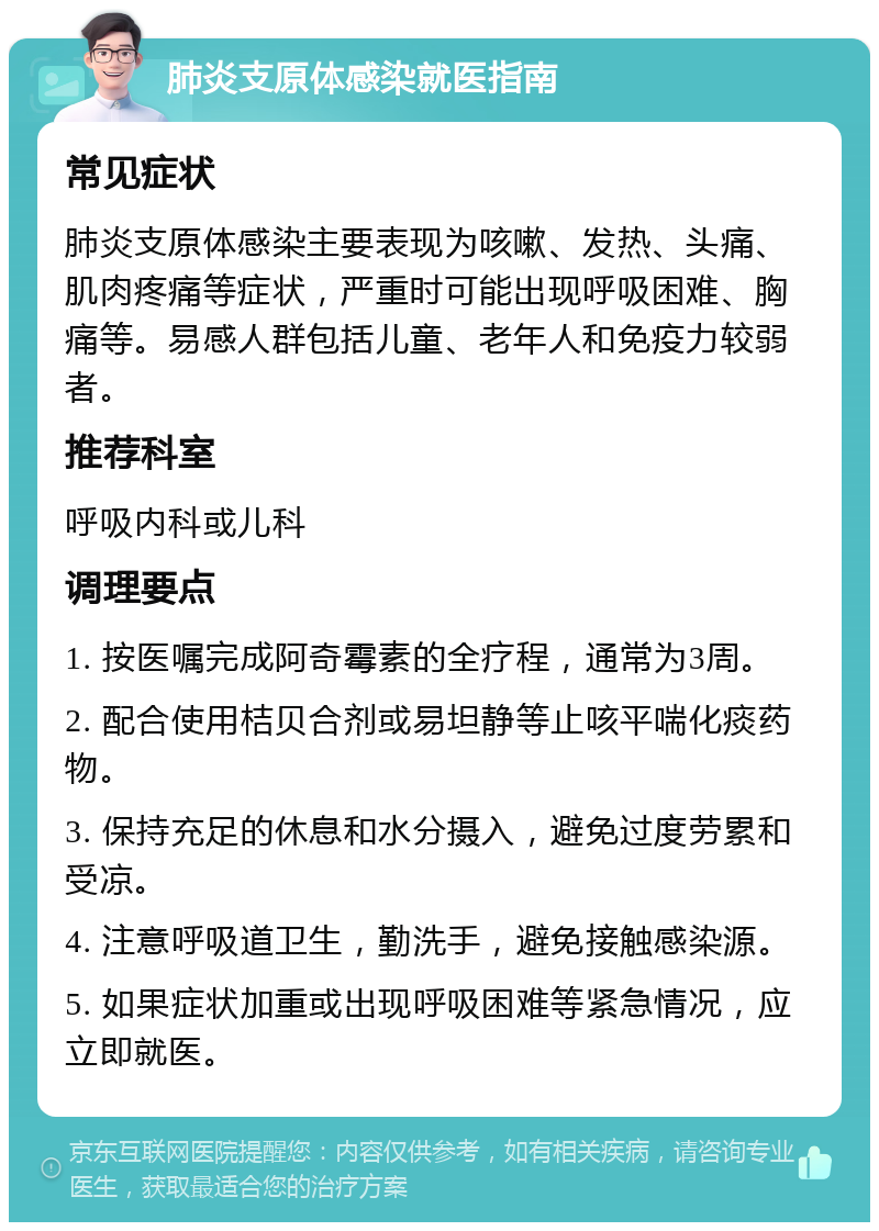 肺炎支原体感染就医指南 常见症状 肺炎支原体感染主要表现为咳嗽、发热、头痛、肌肉疼痛等症状，严重时可能出现呼吸困难、胸痛等。易感人群包括儿童、老年人和免疫力较弱者。 推荐科室 呼吸内科或儿科 调理要点 1. 按医嘱完成阿奇霉素的全疗程，通常为3周。 2. 配合使用桔贝合剂或易坦静等止咳平喘化痰药物。 3. 保持充足的休息和水分摄入，避免过度劳累和受凉。 4. 注意呼吸道卫生，勤洗手，避免接触感染源。 5. 如果症状加重或出现呼吸困难等紧急情况，应立即就医。