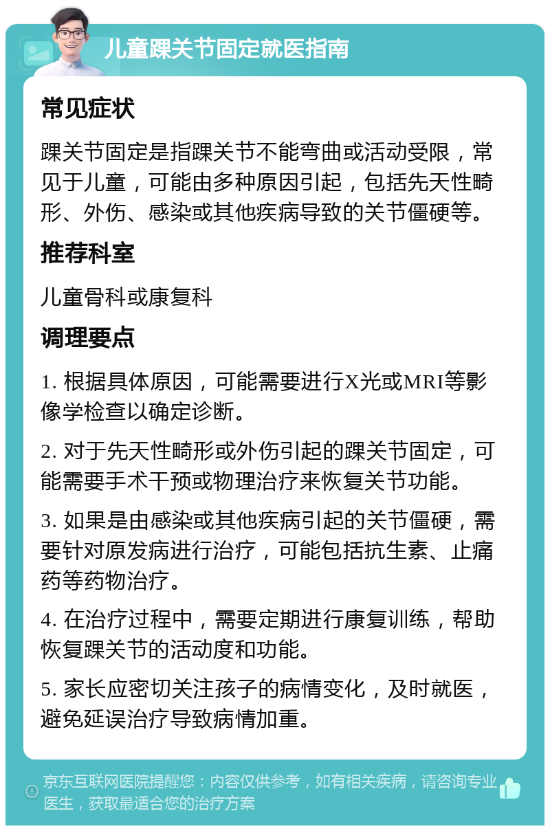 儿童踝关节固定就医指南 常见症状 踝关节固定是指踝关节不能弯曲或活动受限，常见于儿童，可能由多种原因引起，包括先天性畸形、外伤、感染或其他疾病导致的关节僵硬等。 推荐科室 儿童骨科或康复科 调理要点 1. 根据具体原因，可能需要进行X光或MRI等影像学检查以确定诊断。 2. 对于先天性畸形或外伤引起的踝关节固定，可能需要手术干预或物理治疗来恢复关节功能。 3. 如果是由感染或其他疾病引起的关节僵硬，需要针对原发病进行治疗，可能包括抗生素、止痛药等药物治疗。 4. 在治疗过程中，需要定期进行康复训练，帮助恢复踝关节的活动度和功能。 5. 家长应密切关注孩子的病情变化，及时就医，避免延误治疗导致病情加重。