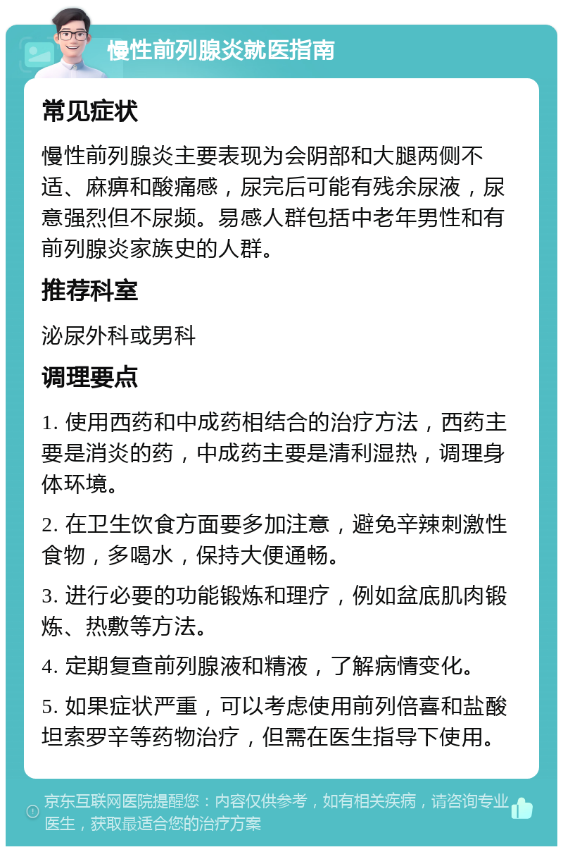 慢性前列腺炎就医指南 常见症状 慢性前列腺炎主要表现为会阴部和大腿两侧不适、麻痹和酸痛感，尿完后可能有残余尿液，尿意强烈但不尿频。易感人群包括中老年男性和有前列腺炎家族史的人群。 推荐科室 泌尿外科或男科 调理要点 1. 使用西药和中成药相结合的治疗方法，西药主要是消炎的药，中成药主要是清利湿热，调理身体环境。 2. 在卫生饮食方面要多加注意，避免辛辣刺激性食物，多喝水，保持大便通畅。 3. 进行必要的功能锻炼和理疗，例如盆底肌肉锻炼、热敷等方法。 4. 定期复查前列腺液和精液，了解病情变化。 5. 如果症状严重，可以考虑使用前列倍喜和盐酸坦索罗辛等药物治疗，但需在医生指导下使用。