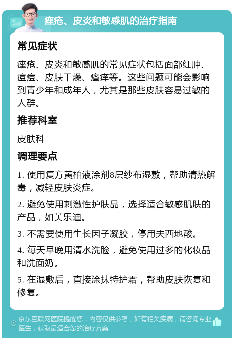 痤疮、皮炎和敏感肌的治疗指南 常见症状 痤疮、皮炎和敏感肌的常见症状包括面部红肿、痘痘、皮肤干燥、瘙痒等。这些问题可能会影响到青少年和成年人，尤其是那些皮肤容易过敏的人群。 推荐科室 皮肤科 调理要点 1. 使用复方黄柏液涂剂8层纱布湿敷，帮助清热解毒，减轻皮肤炎症。 2. 避免使用刺激性护肤品，选择适合敏感肌肤的产品，如芙乐迪。 3. 不需要使用生长因子凝胶，停用夫西地酸。 4. 每天早晚用清水洗脸，避免使用过多的化妆品和洗面奶。 5. 在湿敷后，直接涂抹特护霜，帮助皮肤恢复和修复。