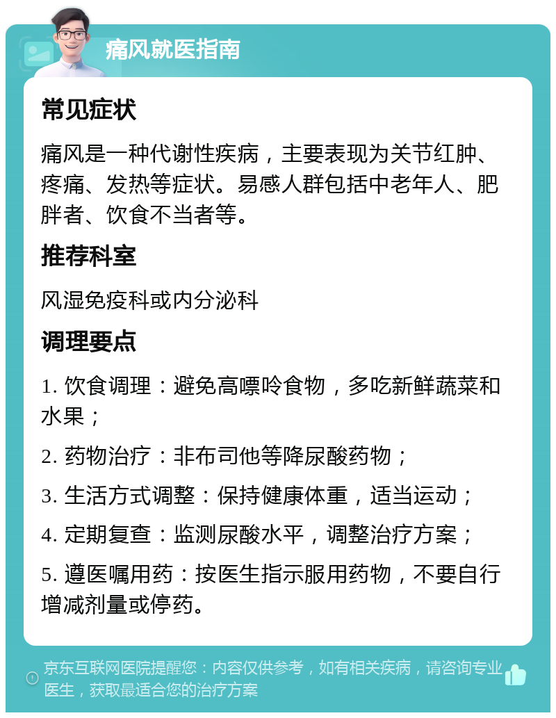 痛风就医指南 常见症状 痛风是一种代谢性疾病，主要表现为关节红肿、疼痛、发热等症状。易感人群包括中老年人、肥胖者、饮食不当者等。 推荐科室 风湿免疫科或内分泌科 调理要点 1. 饮食调理：避免高嘌呤食物，多吃新鲜蔬菜和水果； 2. 药物治疗：非布司他等降尿酸药物； 3. 生活方式调整：保持健康体重，适当运动； 4. 定期复查：监测尿酸水平，调整治疗方案； 5. 遵医嘱用药：按医生指示服用药物，不要自行增减剂量或停药。