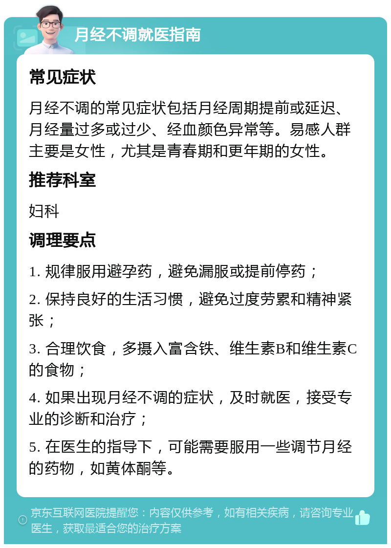 月经不调就医指南 常见症状 月经不调的常见症状包括月经周期提前或延迟、月经量过多或过少、经血颜色异常等。易感人群主要是女性，尤其是青春期和更年期的女性。 推荐科室 妇科 调理要点 1. 规律服用避孕药，避免漏服或提前停药； 2. 保持良好的生活习惯，避免过度劳累和精神紧张； 3. 合理饮食，多摄入富含铁、维生素B和维生素C的食物； 4. 如果出现月经不调的症状，及时就医，接受专业的诊断和治疗； 5. 在医生的指导下，可能需要服用一些调节月经的药物，如黄体酮等。