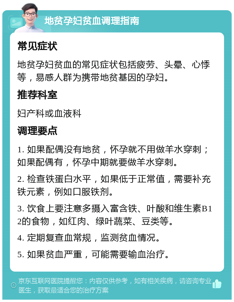 地贫孕妇贫血调理指南 常见症状 地贫孕妇贫血的常见症状包括疲劳、头晕、心悸等，易感人群为携带地贫基因的孕妇。 推荐科室 妇产科或血液科 调理要点 1. 如果配偶没有地贫，怀孕就不用做羊水穿刺；如果配偶有，怀孕中期就要做羊水穿刺。 2. 检查铁蛋白水平，如果低于正常值，需要补充铁元素，例如口服铁剂。 3. 饮食上要注意多摄入富含铁、叶酸和维生素B12的食物，如红肉、绿叶蔬菜、豆类等。 4. 定期复查血常规，监测贫血情况。 5. 如果贫血严重，可能需要输血治疗。