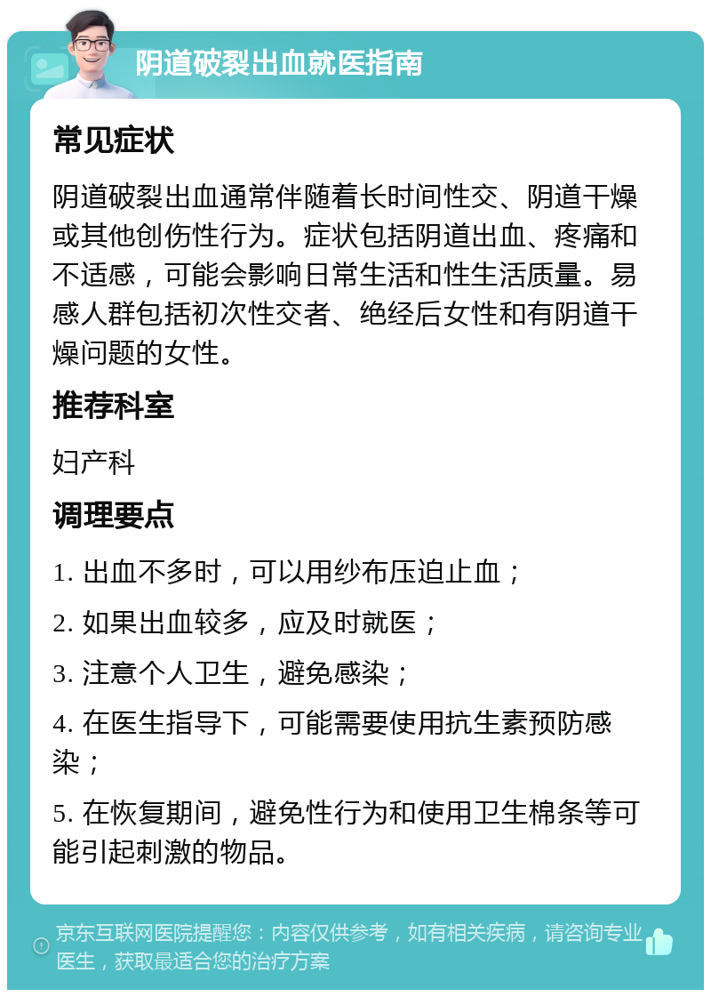 阴道破裂出血就医指南 常见症状 阴道破裂出血通常伴随着长时间性交、阴道干燥或其他创伤性行为。症状包括阴道出血、疼痛和不适感，可能会影响日常生活和性生活质量。易感人群包括初次性交者、绝经后女性和有阴道干燥问题的女性。 推荐科室 妇产科 调理要点 1. 出血不多时，可以用纱布压迫止血； 2. 如果出血较多，应及时就医； 3. 注意个人卫生，避免感染； 4. 在医生指导下，可能需要使用抗生素预防感染； 5. 在恢复期间，避免性行为和使用卫生棉条等可能引起刺激的物品。