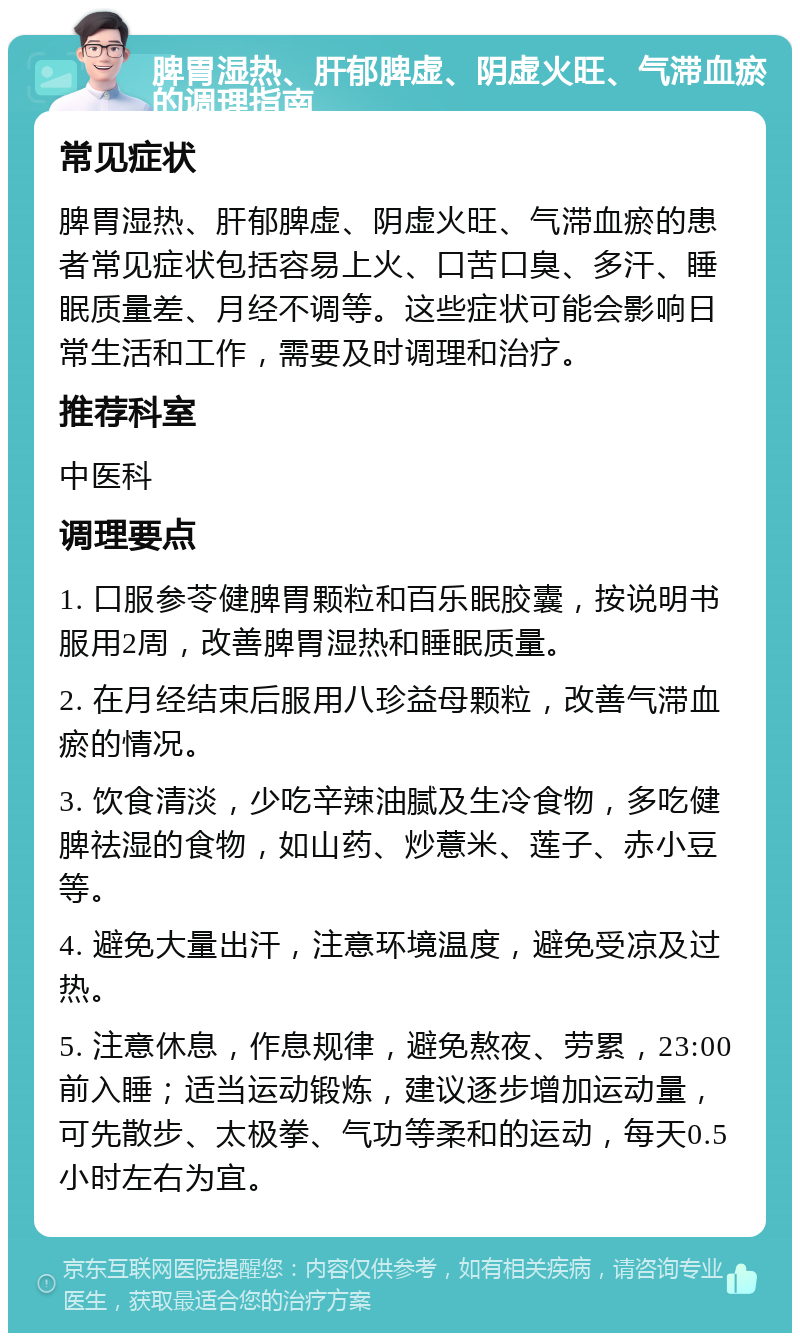 脾胃湿热、肝郁脾虚、阴虚火旺、气滞血瘀的调理指南 常见症状 脾胃湿热、肝郁脾虚、阴虚火旺、气滞血瘀的患者常见症状包括容易上火、口苦口臭、多汗、睡眠质量差、月经不调等。这些症状可能会影响日常生活和工作，需要及时调理和治疗。 推荐科室 中医科 调理要点 1. 口服参苓健脾胃颗粒和百乐眠胶囊，按说明书服用2周，改善脾胃湿热和睡眠质量。 2. 在月经结束后服用八珍益母颗粒，改善气滞血瘀的情况。 3. 饮食清淡，少吃辛辣油腻及生冷食物，多吃健脾祛湿的食物，如山药、炒薏米、莲子、赤小豆等。 4. 避免大量出汗，注意环境温度，避免受凉及过热。 5. 注意休息，作息规律，避免熬夜、劳累，23:00前入睡；适当运动锻炼，建议逐步增加运动量，可先散步、太极拳、气功等柔和的运动，每天0.5小时左右为宜。