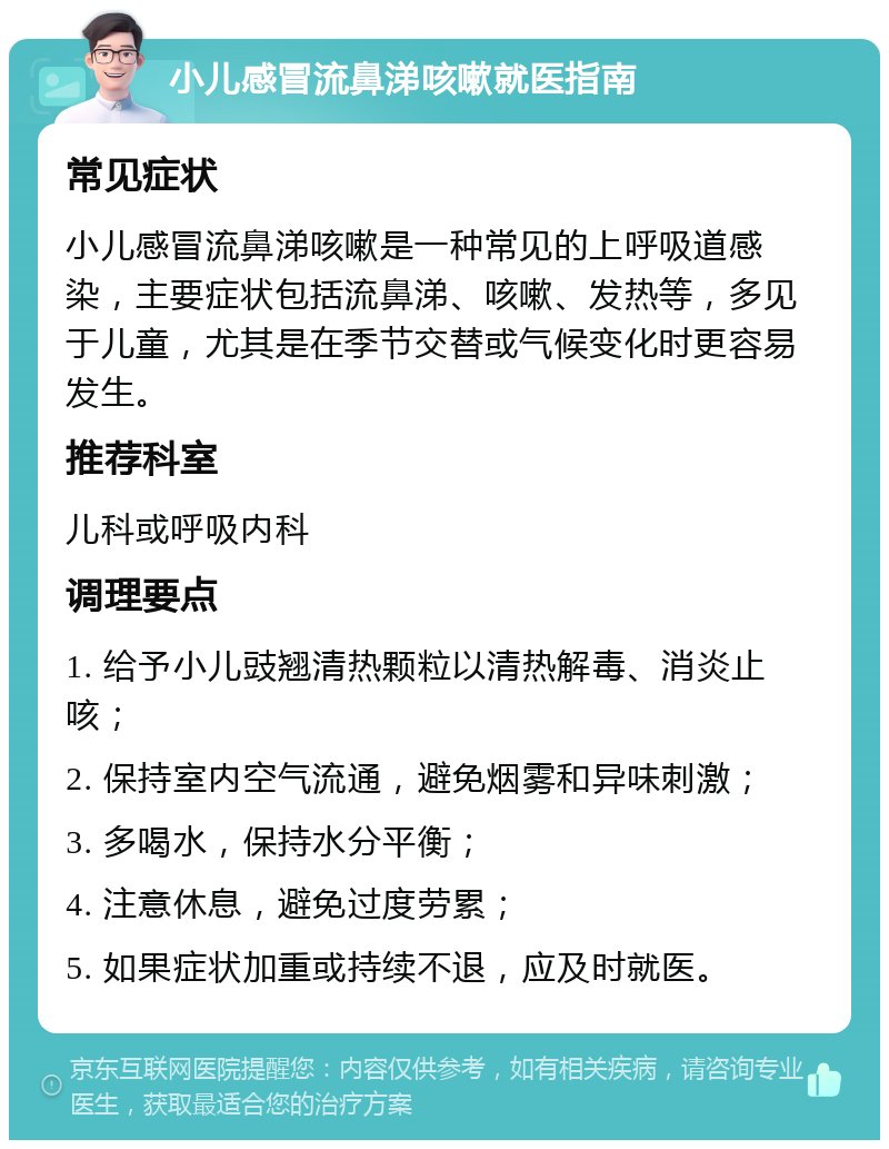 小儿感冒流鼻涕咳嗽就医指南 常见症状 小儿感冒流鼻涕咳嗽是一种常见的上呼吸道感染，主要症状包括流鼻涕、咳嗽、发热等，多见于儿童，尤其是在季节交替或气候变化时更容易发生。 推荐科室 儿科或呼吸内科 调理要点 1. 给予小儿豉翘清热颗粒以清热解毒、消炎止咳； 2. 保持室内空气流通，避免烟雾和异味刺激； 3. 多喝水，保持水分平衡； 4. 注意休息，避免过度劳累； 5. 如果症状加重或持续不退，应及时就医。