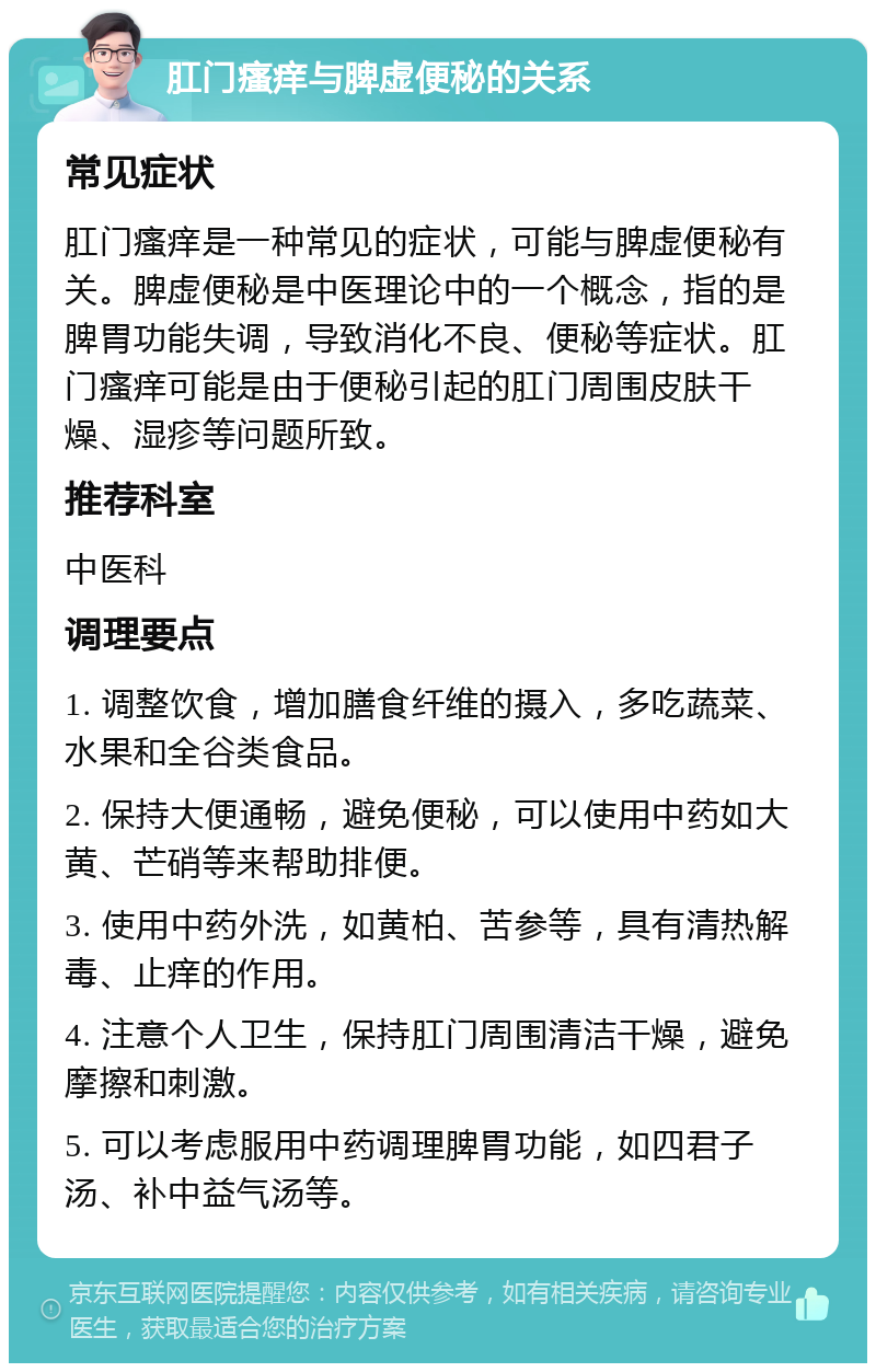 肛门瘙痒与脾虚便秘的关系 常见症状 肛门瘙痒是一种常见的症状，可能与脾虚便秘有关。脾虚便秘是中医理论中的一个概念，指的是脾胃功能失调，导致消化不良、便秘等症状。肛门瘙痒可能是由于便秘引起的肛门周围皮肤干燥、湿疹等问题所致。 推荐科室 中医科 调理要点 1. 调整饮食，增加膳食纤维的摄入，多吃蔬菜、水果和全谷类食品。 2. 保持大便通畅，避免便秘，可以使用中药如大黄、芒硝等来帮助排便。 3. 使用中药外洗，如黄柏、苦参等，具有清热解毒、止痒的作用。 4. 注意个人卫生，保持肛门周围清洁干燥，避免摩擦和刺激。 5. 可以考虑服用中药调理脾胃功能，如四君子汤、补中益气汤等。