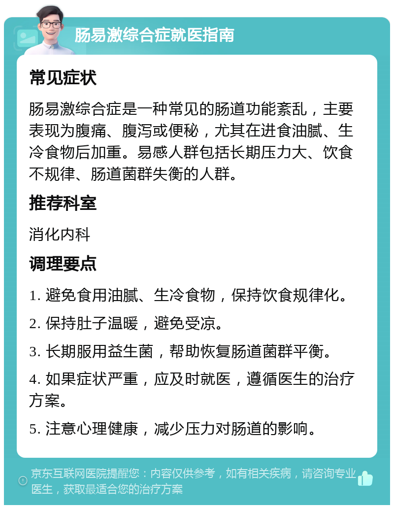 肠易激综合症就医指南 常见症状 肠易激综合症是一种常见的肠道功能紊乱，主要表现为腹痛、腹泻或便秘，尤其在进食油腻、生冷食物后加重。易感人群包括长期压力大、饮食不规律、肠道菌群失衡的人群。 推荐科室 消化内科 调理要点 1. 避免食用油腻、生冷食物，保持饮食规律化。 2. 保持肚子温暖，避免受凉。 3. 长期服用益生菌，帮助恢复肠道菌群平衡。 4. 如果症状严重，应及时就医，遵循医生的治疗方案。 5. 注意心理健康，减少压力对肠道的影响。