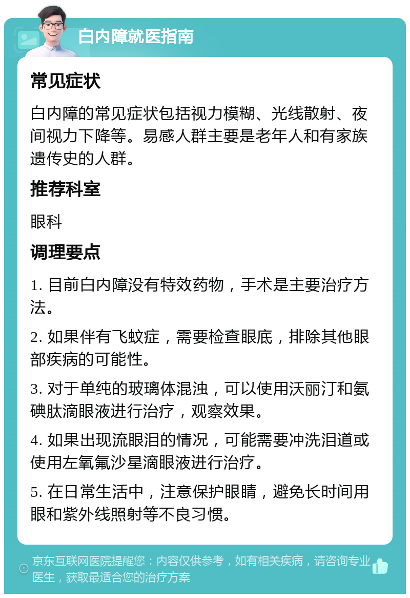 白内障就医指南 常见症状 白内障的常见症状包括视力模糊、光线散射、夜间视力下降等。易感人群主要是老年人和有家族遗传史的人群。 推荐科室 眼科 调理要点 1. 目前白内障没有特效药物，手术是主要治疗方法。 2. 如果伴有飞蚊症，需要检查眼底，排除其他眼部疾病的可能性。 3. 对于单纯的玻璃体混浊，可以使用沃丽汀和氨碘肽滴眼液进行治疗，观察效果。 4. 如果出现流眼泪的情况，可能需要冲洗泪道或使用左氧氟沙星滴眼液进行治疗。 5. 在日常生活中，注意保护眼睛，避免长时间用眼和紫外线照射等不良习惯。