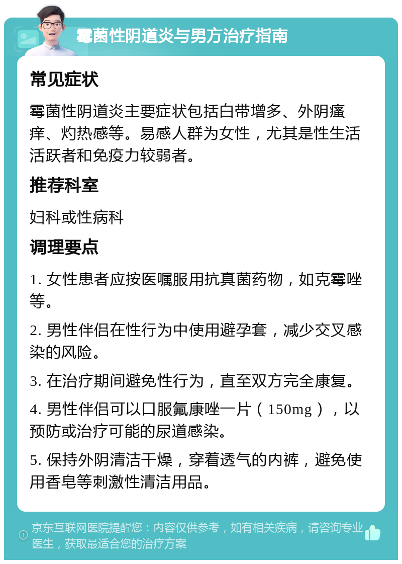 霉菌性阴道炎与男方治疗指南 常见症状 霉菌性阴道炎主要症状包括白带增多、外阴瘙痒、灼热感等。易感人群为女性，尤其是性生活活跃者和免疫力较弱者。 推荐科室 妇科或性病科 调理要点 1. 女性患者应按医嘱服用抗真菌药物，如克霉唑等。 2. 男性伴侣在性行为中使用避孕套，减少交叉感染的风险。 3. 在治疗期间避免性行为，直至双方完全康复。 4. 男性伴侣可以口服氟康唑一片（150mg），以预防或治疗可能的尿道感染。 5. 保持外阴清洁干燥，穿着透气的内裤，避免使用香皂等刺激性清洁用品。