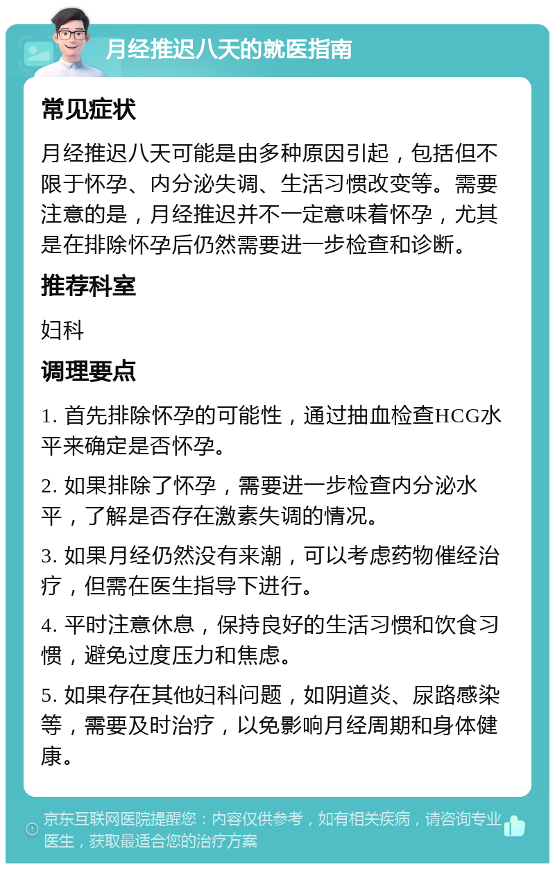 月经推迟八天的就医指南 常见症状 月经推迟八天可能是由多种原因引起，包括但不限于怀孕、内分泌失调、生活习惯改变等。需要注意的是，月经推迟并不一定意味着怀孕，尤其是在排除怀孕后仍然需要进一步检查和诊断。 推荐科室 妇科 调理要点 1. 首先排除怀孕的可能性，通过抽血检查HCG水平来确定是否怀孕。 2. 如果排除了怀孕，需要进一步检查内分泌水平，了解是否存在激素失调的情况。 3. 如果月经仍然没有来潮，可以考虑药物催经治疗，但需在医生指导下进行。 4. 平时注意休息，保持良好的生活习惯和饮食习惯，避免过度压力和焦虑。 5. 如果存在其他妇科问题，如阴道炎、尿路感染等，需要及时治疗，以免影响月经周期和身体健康。