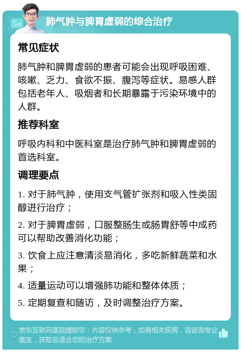 肺气肿与脾胃虚弱的综合治疗 常见症状 肺气肿和脾胃虚弱的患者可能会出现呼吸困难、咳嗽、乏力、食欲不振、腹泻等症状。易感人群包括老年人、吸烟者和长期暴露于污染环境中的人群。 推荐科室 呼吸内科和中医科室是治疗肺气肿和脾胃虚弱的首选科室。 调理要点 1. 对于肺气肿，使用支气管扩张剂和吸入性类固醇进行治疗； 2. 对于脾胃虚弱，口服整肠生或肠胃舒等中成药可以帮助改善消化功能； 3. 饮食上应注意清淡易消化，多吃新鲜蔬菜和水果； 4. 适量运动可以增强肺功能和整体体质； 5. 定期复查和随访，及时调整治疗方案。