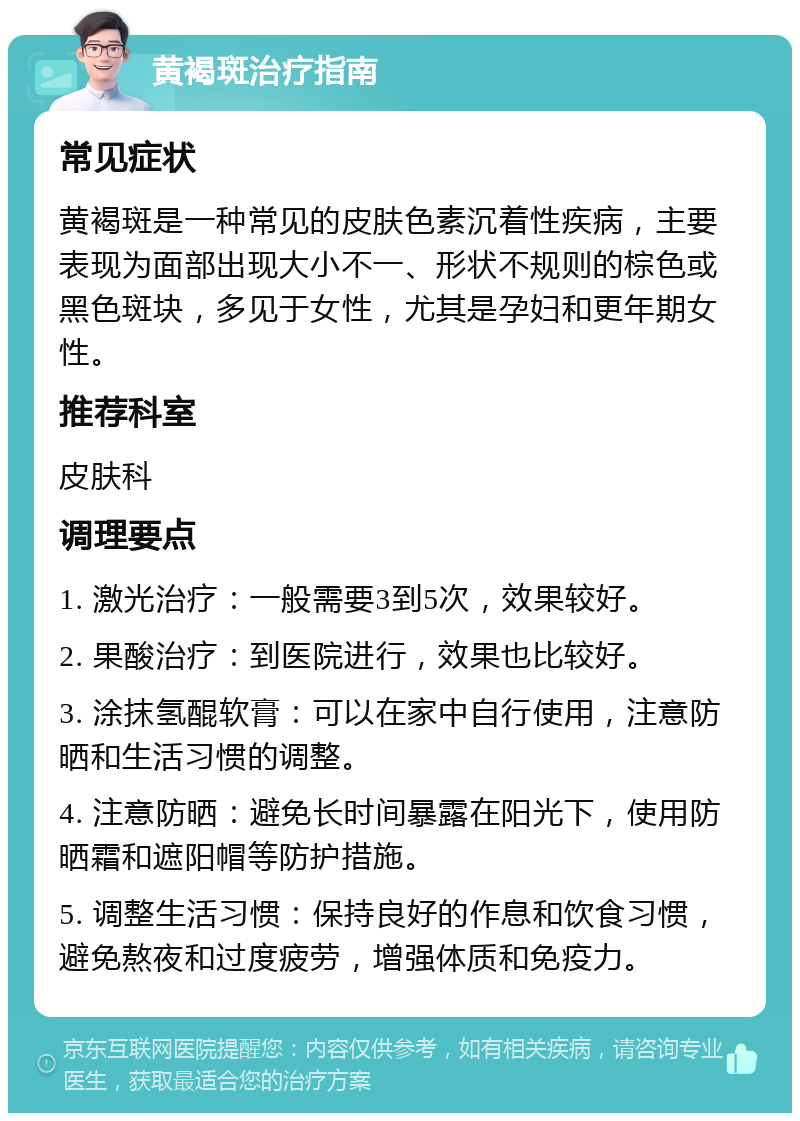 黄褐斑治疗指南 常见症状 黄褐斑是一种常见的皮肤色素沉着性疾病，主要表现为面部出现大小不一、形状不规则的棕色或黑色斑块，多见于女性，尤其是孕妇和更年期女性。 推荐科室 皮肤科 调理要点 1. 激光治疗：一般需要3到5次，效果较好。 2. 果酸治疗：到医院进行，效果也比较好。 3. 涂抹氢醌软膏：可以在家中自行使用，注意防晒和生活习惯的调整。 4. 注意防晒：避免长时间暴露在阳光下，使用防晒霜和遮阳帽等防护措施。 5. 调整生活习惯：保持良好的作息和饮食习惯，避免熬夜和过度疲劳，增强体质和免疫力。