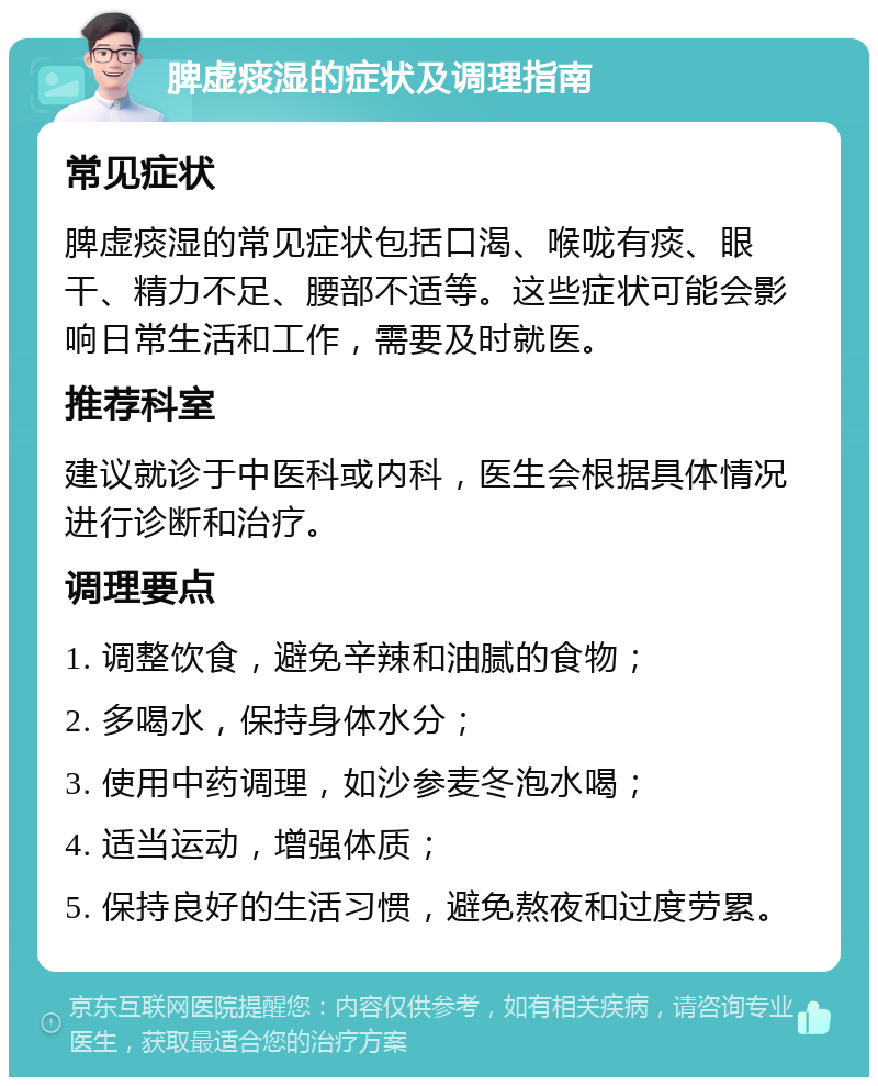 脾虚痰湿的症状及调理指南 常见症状 脾虚痰湿的常见症状包括口渴、喉咙有痰、眼干、精力不足、腰部不适等。这些症状可能会影响日常生活和工作，需要及时就医。 推荐科室 建议就诊于中医科或内科，医生会根据具体情况进行诊断和治疗。 调理要点 1. 调整饮食，避免辛辣和油腻的食物； 2. 多喝水，保持身体水分； 3. 使用中药调理，如沙参麦冬泡水喝； 4. 适当运动，增强体质； 5. 保持良好的生活习惯，避免熬夜和过度劳累。