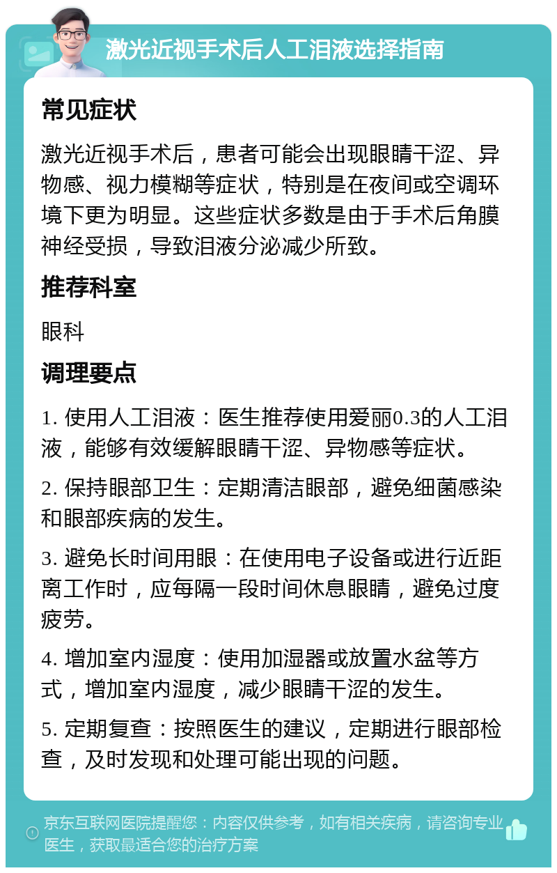 激光近视手术后人工泪液选择指南 常见症状 激光近视手术后，患者可能会出现眼睛干涩、异物感、视力模糊等症状，特别是在夜间或空调环境下更为明显。这些症状多数是由于手术后角膜神经受损，导致泪液分泌减少所致。 推荐科室 眼科 调理要点 1. 使用人工泪液：医生推荐使用爱丽0.3的人工泪液，能够有效缓解眼睛干涩、异物感等症状。 2. 保持眼部卫生：定期清洁眼部，避免细菌感染和眼部疾病的发生。 3. 避免长时间用眼：在使用电子设备或进行近距离工作时，应每隔一段时间休息眼睛，避免过度疲劳。 4. 增加室内湿度：使用加湿器或放置水盆等方式，增加室内湿度，减少眼睛干涩的发生。 5. 定期复查：按照医生的建议，定期进行眼部检查，及时发现和处理可能出现的问题。