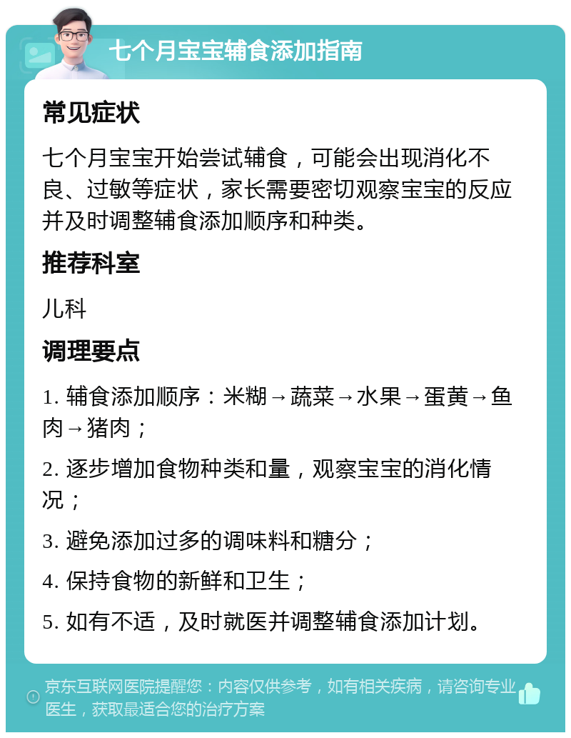 七个月宝宝辅食添加指南 常见症状 七个月宝宝开始尝试辅食，可能会出现消化不良、过敏等症状，家长需要密切观察宝宝的反应并及时调整辅食添加顺序和种类。 推荐科室 儿科 调理要点 1. 辅食添加顺序：米糊→蔬菜→水果→蛋黄→鱼肉→猪肉； 2. 逐步增加食物种类和量，观察宝宝的消化情况； 3. 避免添加过多的调味料和糖分； 4. 保持食物的新鲜和卫生； 5. 如有不适，及时就医并调整辅食添加计划。