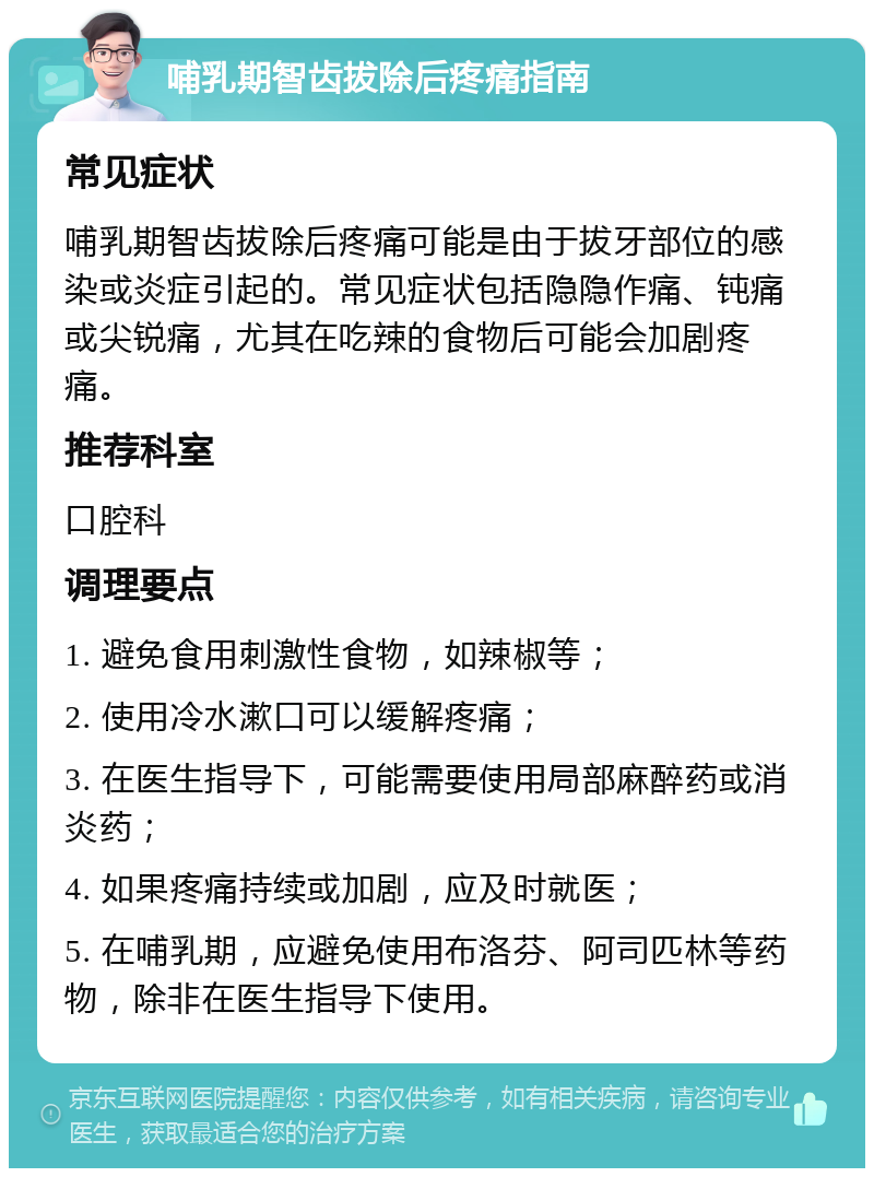 哺乳期智齿拔除后疼痛指南 常见症状 哺乳期智齿拔除后疼痛可能是由于拔牙部位的感染或炎症引起的。常见症状包括隐隐作痛、钝痛或尖锐痛，尤其在吃辣的食物后可能会加剧疼痛。 推荐科室 口腔科 调理要点 1. 避免食用刺激性食物，如辣椒等； 2. 使用冷水漱口可以缓解疼痛； 3. 在医生指导下，可能需要使用局部麻醉药或消炎药； 4. 如果疼痛持续或加剧，应及时就医； 5. 在哺乳期，应避免使用布洛芬、阿司匹林等药物，除非在医生指导下使用。