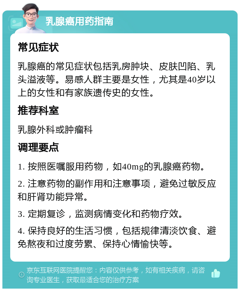 乳腺癌用药指南 常见症状 乳腺癌的常见症状包括乳房肿块、皮肤凹陷、乳头溢液等。易感人群主要是女性，尤其是40岁以上的女性和有家族遗传史的女性。 推荐科室 乳腺外科或肿瘤科 调理要点 1. 按照医嘱服用药物，如40mg的乳腺癌药物。 2. 注意药物的副作用和注意事项，避免过敏反应和肝肾功能异常。 3. 定期复诊，监测病情变化和药物疗效。 4. 保持良好的生活习惯，包括规律清淡饮食、避免熬夜和过度劳累、保持心情愉快等。