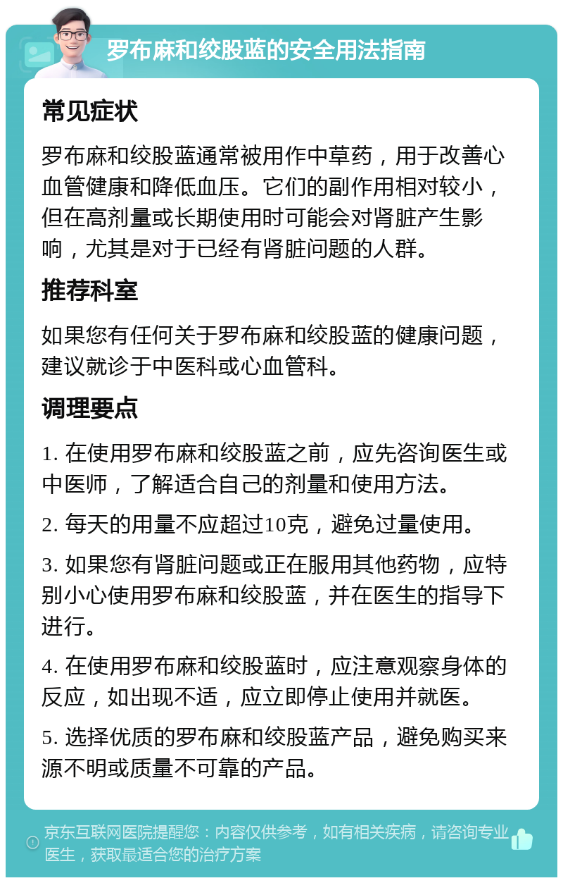 罗布麻和绞股蓝的安全用法指南 常见症状 罗布麻和绞股蓝通常被用作中草药，用于改善心血管健康和降低血压。它们的副作用相对较小，但在高剂量或长期使用时可能会对肾脏产生影响，尤其是对于已经有肾脏问题的人群。 推荐科室 如果您有任何关于罗布麻和绞股蓝的健康问题，建议就诊于中医科或心血管科。 调理要点 1. 在使用罗布麻和绞股蓝之前，应先咨询医生或中医师，了解适合自己的剂量和使用方法。 2. 每天的用量不应超过10克，避免过量使用。 3. 如果您有肾脏问题或正在服用其他药物，应特别小心使用罗布麻和绞股蓝，并在医生的指导下进行。 4. 在使用罗布麻和绞股蓝时，应注意观察身体的反应，如出现不适，应立即停止使用并就医。 5. 选择优质的罗布麻和绞股蓝产品，避免购买来源不明或质量不可靠的产品。