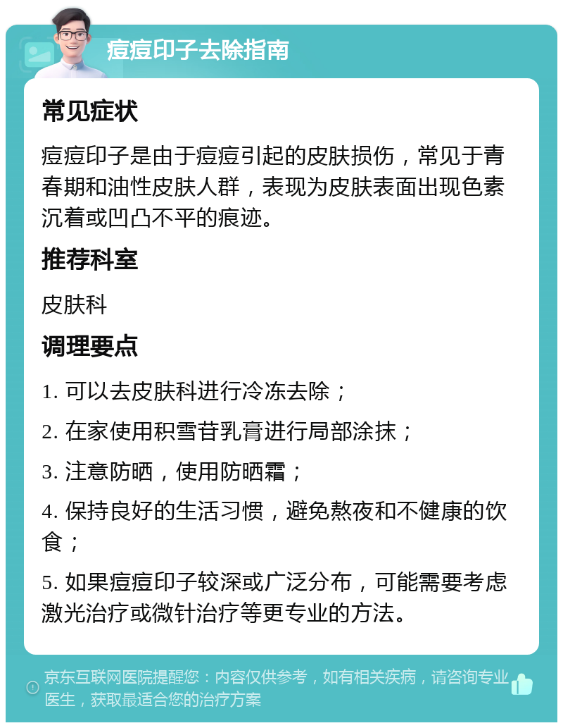 痘痘印子去除指南 常见症状 痘痘印子是由于痘痘引起的皮肤损伤，常见于青春期和油性皮肤人群，表现为皮肤表面出现色素沉着或凹凸不平的痕迹。 推荐科室 皮肤科 调理要点 1. 可以去皮肤科进行冷冻去除； 2. 在家使用积雪苷乳膏进行局部涂抹； 3. 注意防晒，使用防晒霜； 4. 保持良好的生活习惯，避免熬夜和不健康的饮食； 5. 如果痘痘印子较深或广泛分布，可能需要考虑激光治疗或微针治疗等更专业的方法。