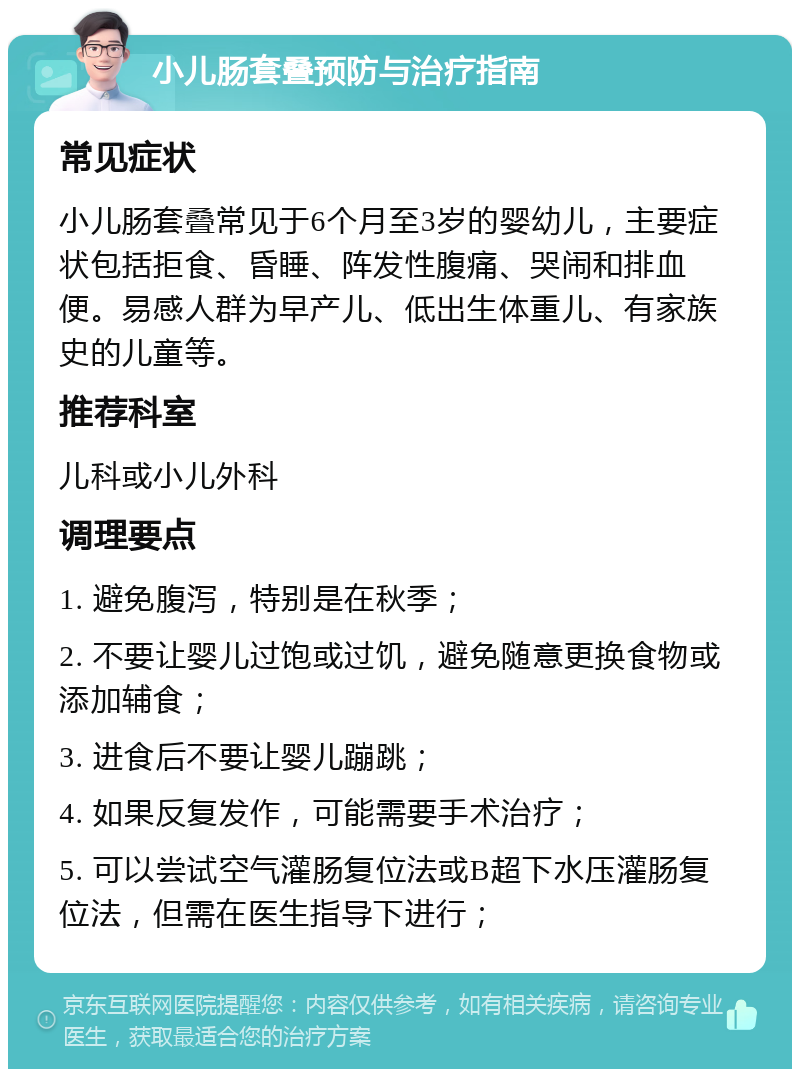 小儿肠套叠预防与治疗指南 常见症状 小儿肠套叠常见于6个月至3岁的婴幼儿，主要症状包括拒食、昏睡、阵发性腹痛、哭闹和排血便。易感人群为早产儿、低出生体重儿、有家族史的儿童等。 推荐科室 儿科或小儿外科 调理要点 1. 避免腹泻，特别是在秋季； 2. 不要让婴儿过饱或过饥，避免随意更换食物或添加辅食； 3. 进食后不要让婴儿蹦跳； 4. 如果反复发作，可能需要手术治疗； 5. 可以尝试空气灌肠复位法或B超下水压灌肠复位法，但需在医生指导下进行；