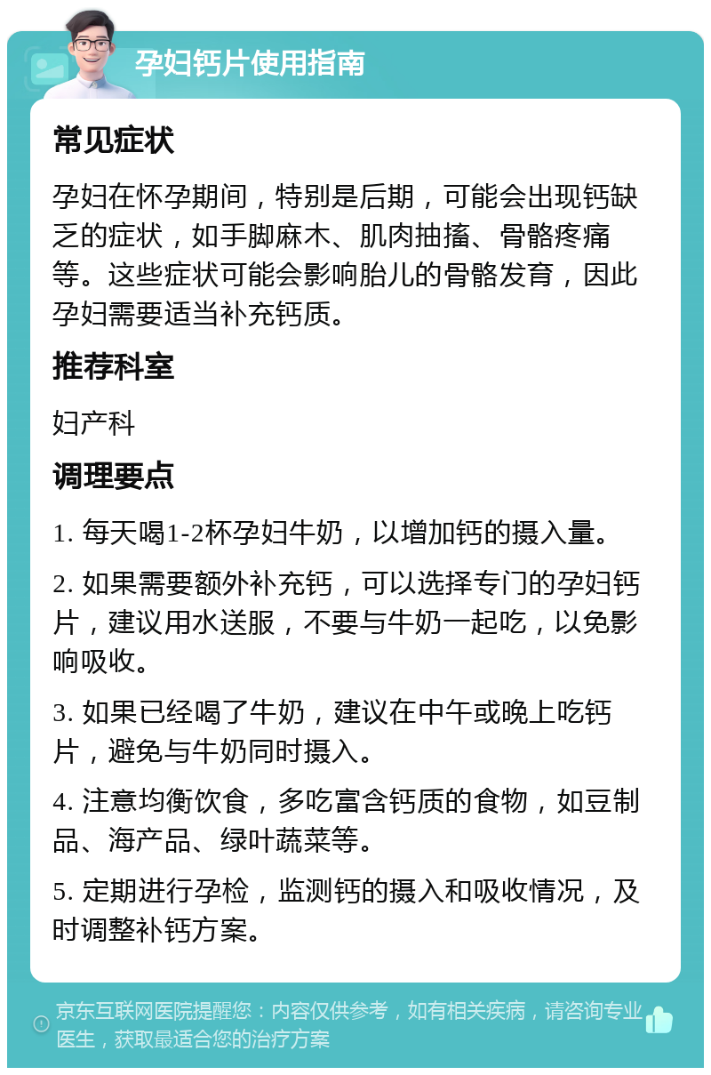 孕妇钙片使用指南 常见症状 孕妇在怀孕期间，特别是后期，可能会出现钙缺乏的症状，如手脚麻木、肌肉抽搐、骨骼疼痛等。这些症状可能会影响胎儿的骨骼发育，因此孕妇需要适当补充钙质。 推荐科室 妇产科 调理要点 1. 每天喝1-2杯孕妇牛奶，以增加钙的摄入量。 2. 如果需要额外补充钙，可以选择专门的孕妇钙片，建议用水送服，不要与牛奶一起吃，以免影响吸收。 3. 如果已经喝了牛奶，建议在中午或晚上吃钙片，避免与牛奶同时摄入。 4. 注意均衡饮食，多吃富含钙质的食物，如豆制品、海产品、绿叶蔬菜等。 5. 定期进行孕检，监测钙的摄入和吸收情况，及时调整补钙方案。