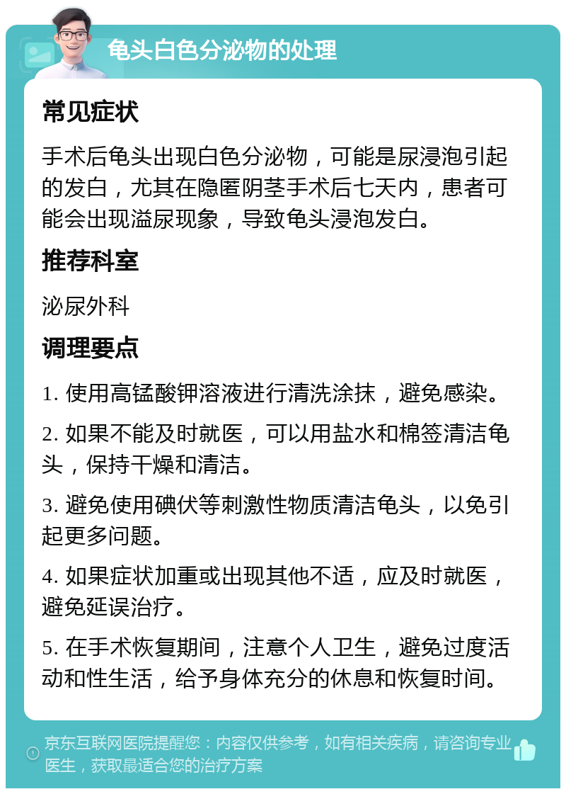 龟头白色分泌物的处理 常见症状 手术后龟头出现白色分泌物，可能是尿浸泡引起的发白，尤其在隐匿阴茎手术后七天内，患者可能会出现溢尿现象，导致龟头浸泡发白。 推荐科室 泌尿外科 调理要点 1. 使用高锰酸钾溶液进行清洗涂抹，避免感染。 2. 如果不能及时就医，可以用盐水和棉签清洁龟头，保持干燥和清洁。 3. 避免使用碘伏等刺激性物质清洁龟头，以免引起更多问题。 4. 如果症状加重或出现其他不适，应及时就医，避免延误治疗。 5. 在手术恢复期间，注意个人卫生，避免过度活动和性生活，给予身体充分的休息和恢复时间。