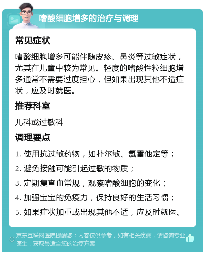 嗜酸细胞增多的治疗与调理 常见症状 嗜酸细胞增多可能伴随皮疹、鼻炎等过敏症状，尤其在儿童中较为常见。轻度的嗜酸性粒细胞增多通常不需要过度担心，但如果出现其他不适症状，应及时就医。 推荐科室 儿科或过敏科 调理要点 1. 使用抗过敏药物，如扑尔敏、氯雷他定等； 2. 避免接触可能引起过敏的物质； 3. 定期复查血常规，观察嗜酸细胞的变化； 4. 加强宝宝的免疫力，保持良好的生活习惯； 5. 如果症状加重或出现其他不适，应及时就医。