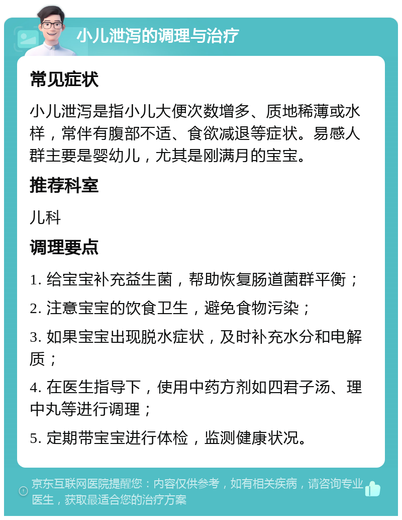 小儿泄泻的调理与治疗 常见症状 小儿泄泻是指小儿大便次数增多、质地稀薄或水样，常伴有腹部不适、食欲减退等症状。易感人群主要是婴幼儿，尤其是刚满月的宝宝。 推荐科室 儿科 调理要点 1. 给宝宝补充益生菌，帮助恢复肠道菌群平衡； 2. 注意宝宝的饮食卫生，避免食物污染； 3. 如果宝宝出现脱水症状，及时补充水分和电解质； 4. 在医生指导下，使用中药方剂如四君子汤、理中丸等进行调理； 5. 定期带宝宝进行体检，监测健康状况。