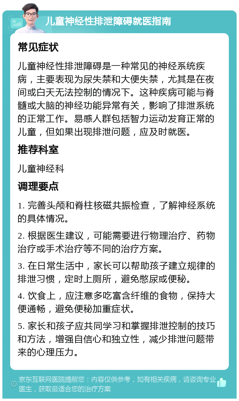 儿童神经性排泄障碍就医指南 常见症状 儿童神经性排泄障碍是一种常见的神经系统疾病，主要表现为尿失禁和大便失禁，尤其是在夜间或白天无法控制的情况下。这种疾病可能与脊髓或大脑的神经功能异常有关，影响了排泄系统的正常工作。易感人群包括智力运动发育正常的儿童，但如果出现排泄问题，应及时就医。 推荐科室 儿童神经科 调理要点 1. 完善头颅和脊柱核磁共振检查，了解神经系统的具体情况。 2. 根据医生建议，可能需要进行物理治疗、药物治疗或手术治疗等不同的治疗方案。 3. 在日常生活中，家长可以帮助孩子建立规律的排泄习惯，定时上厕所，避免憋尿或便秘。 4. 饮食上，应注意多吃富含纤维的食物，保持大便通畅，避免便秘加重症状。 5. 家长和孩子应共同学习和掌握排泄控制的技巧和方法，增强自信心和独立性，减少排泄问题带来的心理压力。