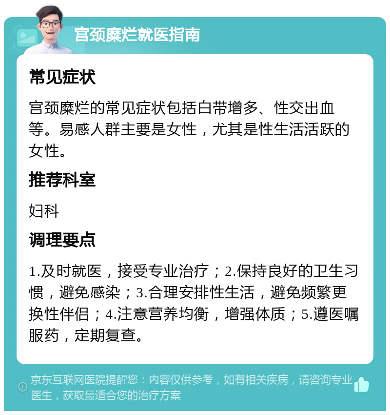 宫颈糜烂就医指南 常见症状 宫颈糜烂的常见症状包括白带增多、性交出血等。易感人群主要是女性，尤其是性生活活跃的女性。 推荐科室 妇科 调理要点 1.及时就医，接受专业治疗；2.保持良好的卫生习惯，避免感染；3.合理安排性生活，避免频繁更换性伴侣；4.注意营养均衡，增强体质；5.遵医嘱服药，定期复查。