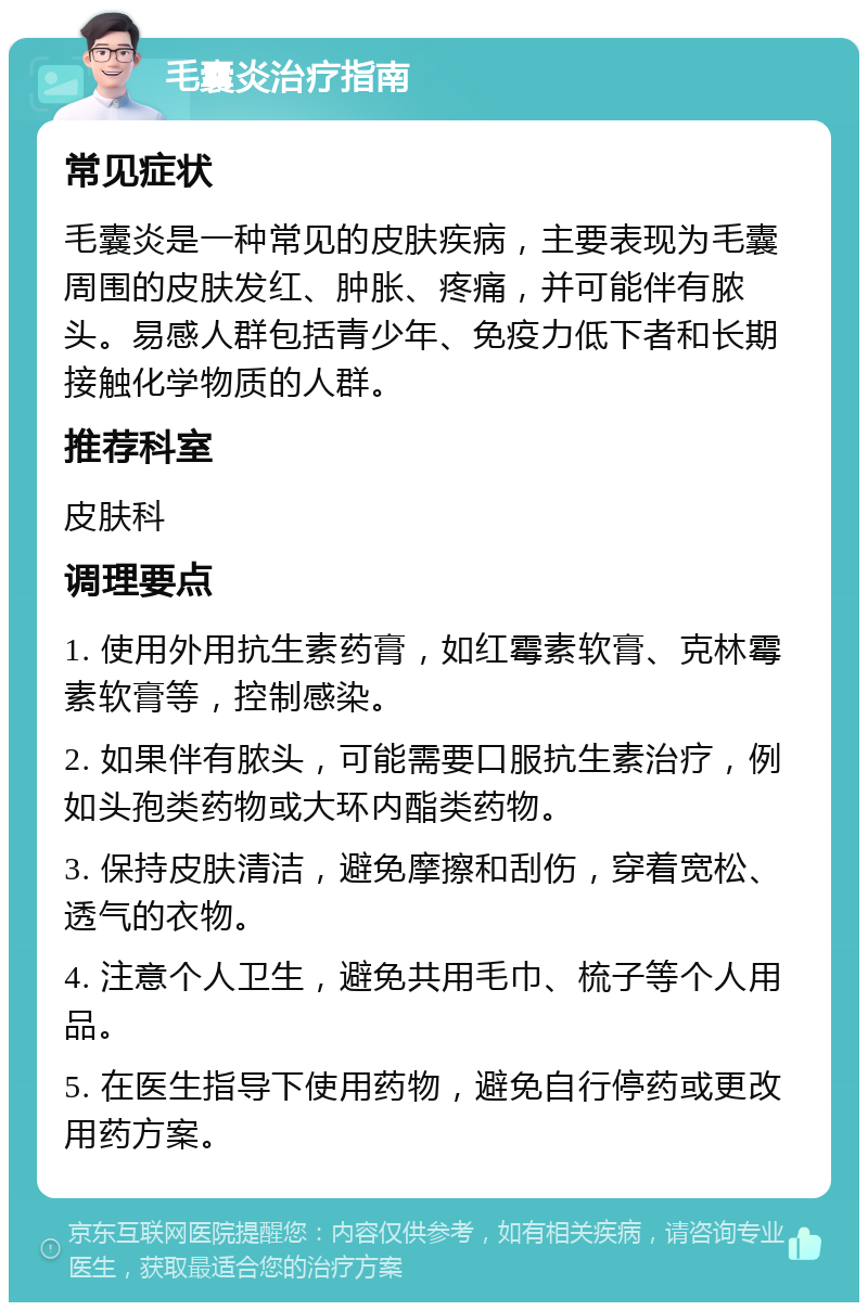 毛囊炎治疗指南 常见症状 毛囊炎是一种常见的皮肤疾病，主要表现为毛囊周围的皮肤发红、肿胀、疼痛，并可能伴有脓头。易感人群包括青少年、免疫力低下者和长期接触化学物质的人群。 推荐科室 皮肤科 调理要点 1. 使用外用抗生素药膏，如红霉素软膏、克林霉素软膏等，控制感染。 2. 如果伴有脓头，可能需要口服抗生素治疗，例如头孢类药物或大环内酯类药物。 3. 保持皮肤清洁，避免摩擦和刮伤，穿着宽松、透气的衣物。 4. 注意个人卫生，避免共用毛巾、梳子等个人用品。 5. 在医生指导下使用药物，避免自行停药或更改用药方案。