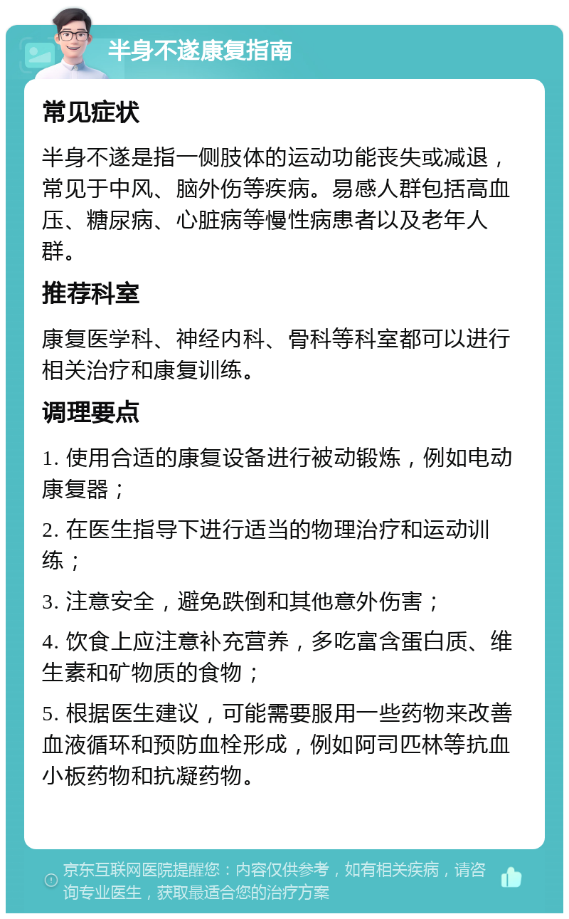 半身不遂康复指南 常见症状 半身不遂是指一侧肢体的运动功能丧失或减退，常见于中风、脑外伤等疾病。易感人群包括高血压、糖尿病、心脏病等慢性病患者以及老年人群。 推荐科室 康复医学科、神经内科、骨科等科室都可以进行相关治疗和康复训练。 调理要点 1. 使用合适的康复设备进行被动锻炼，例如电动康复器； 2. 在医生指导下进行适当的物理治疗和运动训练； 3. 注意安全，避免跌倒和其他意外伤害； 4. 饮食上应注意补充营养，多吃富含蛋白质、维生素和矿物质的食物； 5. 根据医生建议，可能需要服用一些药物来改善血液循环和预防血栓形成，例如阿司匹林等抗血小板药物和抗凝药物。