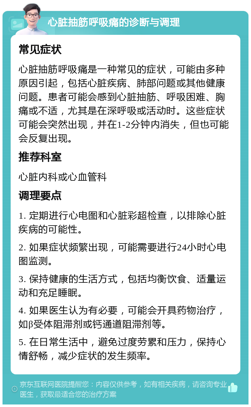 心脏抽筋呼吸痛的诊断与调理 常见症状 心脏抽筋呼吸痛是一种常见的症状，可能由多种原因引起，包括心脏疾病、肺部问题或其他健康问题。患者可能会感到心脏抽筋、呼吸困难、胸痛或不适，尤其是在深呼吸或活动时。这些症状可能会突然出现，并在1-2分钟内消失，但也可能会反复出现。 推荐科室 心脏内科或心血管科 调理要点 1. 定期进行心电图和心脏彩超检查，以排除心脏疾病的可能性。 2. 如果症状频繁出现，可能需要进行24小时心电图监测。 3. 保持健康的生活方式，包括均衡饮食、适量运动和充足睡眠。 4. 如果医生认为有必要，可能会开具药物治疗，如β受体阻滞剂或钙通道阻滞剂等。 5. 在日常生活中，避免过度劳累和压力，保持心情舒畅，减少症状的发生频率。