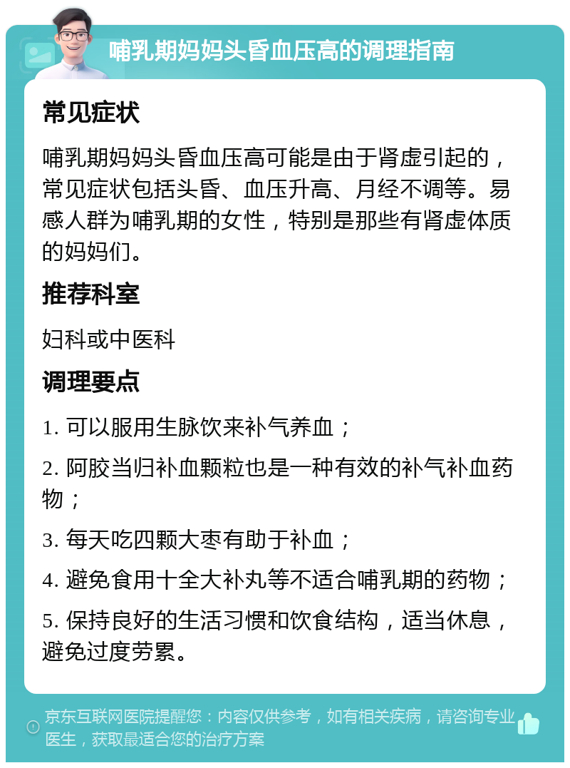 哺乳期妈妈头昏血压高的调理指南 常见症状 哺乳期妈妈头昏血压高可能是由于肾虚引起的，常见症状包括头昏、血压升高、月经不调等。易感人群为哺乳期的女性，特别是那些有肾虚体质的妈妈们。 推荐科室 妇科或中医科 调理要点 1. 可以服用生脉饮来补气养血； 2. 阿胶当归补血颗粒也是一种有效的补气补血药物； 3. 每天吃四颗大枣有助于补血； 4. 避免食用十全大补丸等不适合哺乳期的药物； 5. 保持良好的生活习惯和饮食结构，适当休息，避免过度劳累。