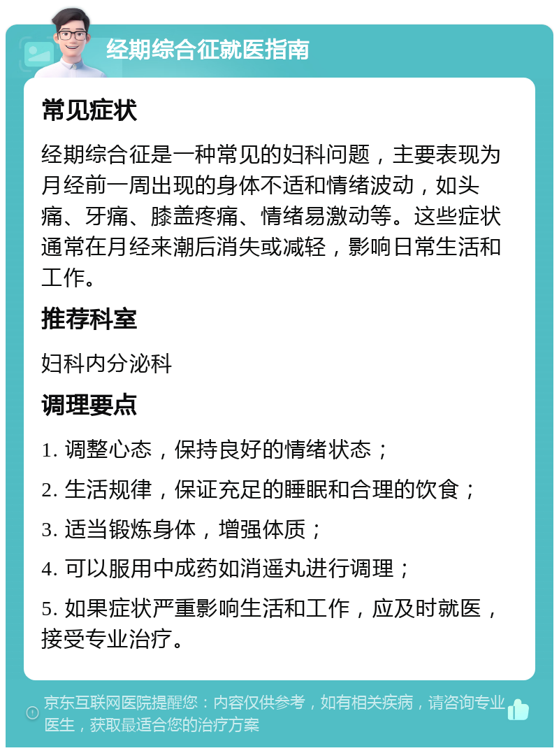 经期综合征就医指南 常见症状 经期综合征是一种常见的妇科问题，主要表现为月经前一周出现的身体不适和情绪波动，如头痛、牙痛、膝盖疼痛、情绪易激动等。这些症状通常在月经来潮后消失或减轻，影响日常生活和工作。 推荐科室 妇科内分泌科 调理要点 1. 调整心态，保持良好的情绪状态； 2. 生活规律，保证充足的睡眠和合理的饮食； 3. 适当锻炼身体，增强体质； 4. 可以服用中成药如消遥丸进行调理； 5. 如果症状严重影响生活和工作，应及时就医，接受专业治疗。