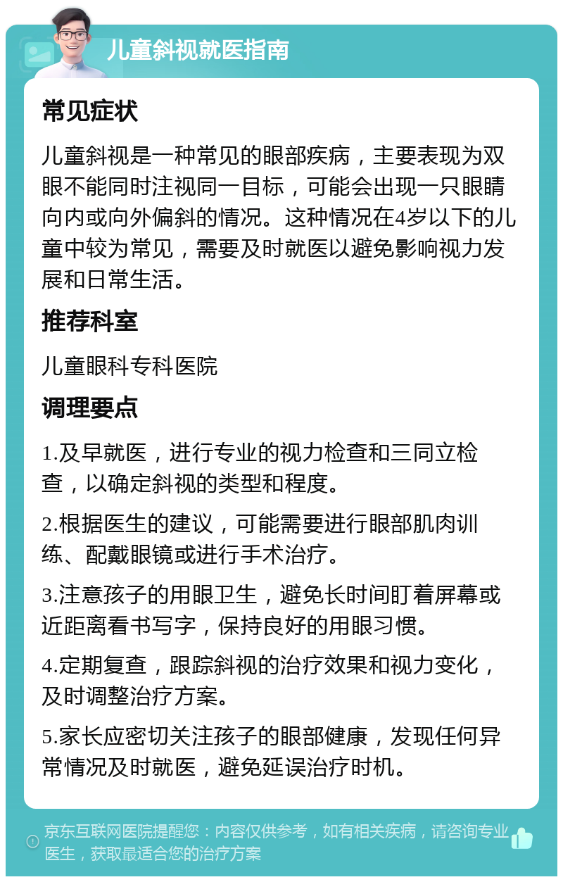 儿童斜视就医指南 常见症状 儿童斜视是一种常见的眼部疾病，主要表现为双眼不能同时注视同一目标，可能会出现一只眼睛向内或向外偏斜的情况。这种情况在4岁以下的儿童中较为常见，需要及时就医以避免影响视力发展和日常生活。 推荐科室 儿童眼科专科医院 调理要点 1.及早就医，进行专业的视力检查和三同立检查，以确定斜视的类型和程度。 2.根据医生的建议，可能需要进行眼部肌肉训练、配戴眼镜或进行手术治疗。 3.注意孩子的用眼卫生，避免长时间盯着屏幕或近距离看书写字，保持良好的用眼习惯。 4.定期复查，跟踪斜视的治疗效果和视力变化，及时调整治疗方案。 5.家长应密切关注孩子的眼部健康，发现任何异常情况及时就医，避免延误治疗时机。