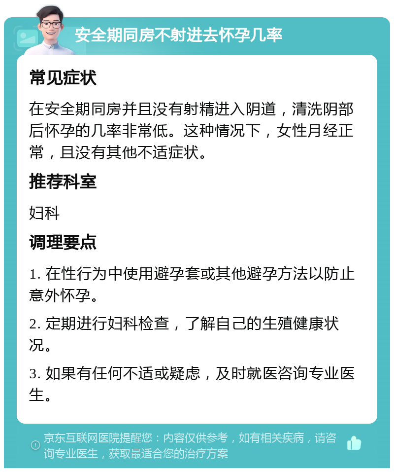 安全期同房不射进去怀孕几率 常见症状 在安全期同房并且没有射精进入阴道，清洗阴部后怀孕的几率非常低。这种情况下，女性月经正常，且没有其他不适症状。 推荐科室 妇科 调理要点 1. 在性行为中使用避孕套或其他避孕方法以防止意外怀孕。 2. 定期进行妇科检查，了解自己的生殖健康状况。 3. 如果有任何不适或疑虑，及时就医咨询专业医生。