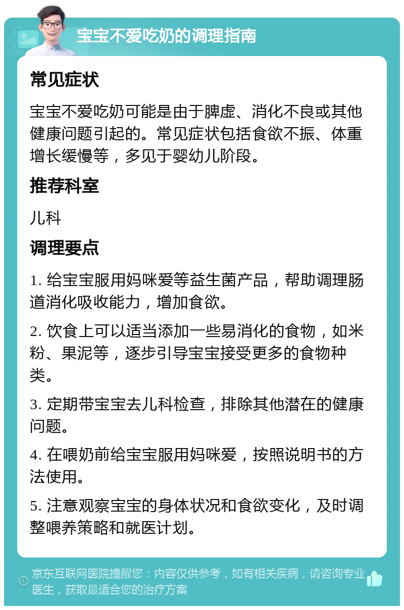 宝宝不爱吃奶的调理指南 常见症状 宝宝不爱吃奶可能是由于脾虚、消化不良或其他健康问题引起的。常见症状包括食欲不振、体重增长缓慢等，多见于婴幼儿阶段。 推荐科室 儿科 调理要点 1. 给宝宝服用妈咪爱等益生菌产品，帮助调理肠道消化吸收能力，增加食欲。 2. 饮食上可以适当添加一些易消化的食物，如米粉、果泥等，逐步引导宝宝接受更多的食物种类。 3. 定期带宝宝去儿科检查，排除其他潜在的健康问题。 4. 在喂奶前给宝宝服用妈咪爱，按照说明书的方法使用。 5. 注意观察宝宝的身体状况和食欲变化，及时调整喂养策略和就医计划。