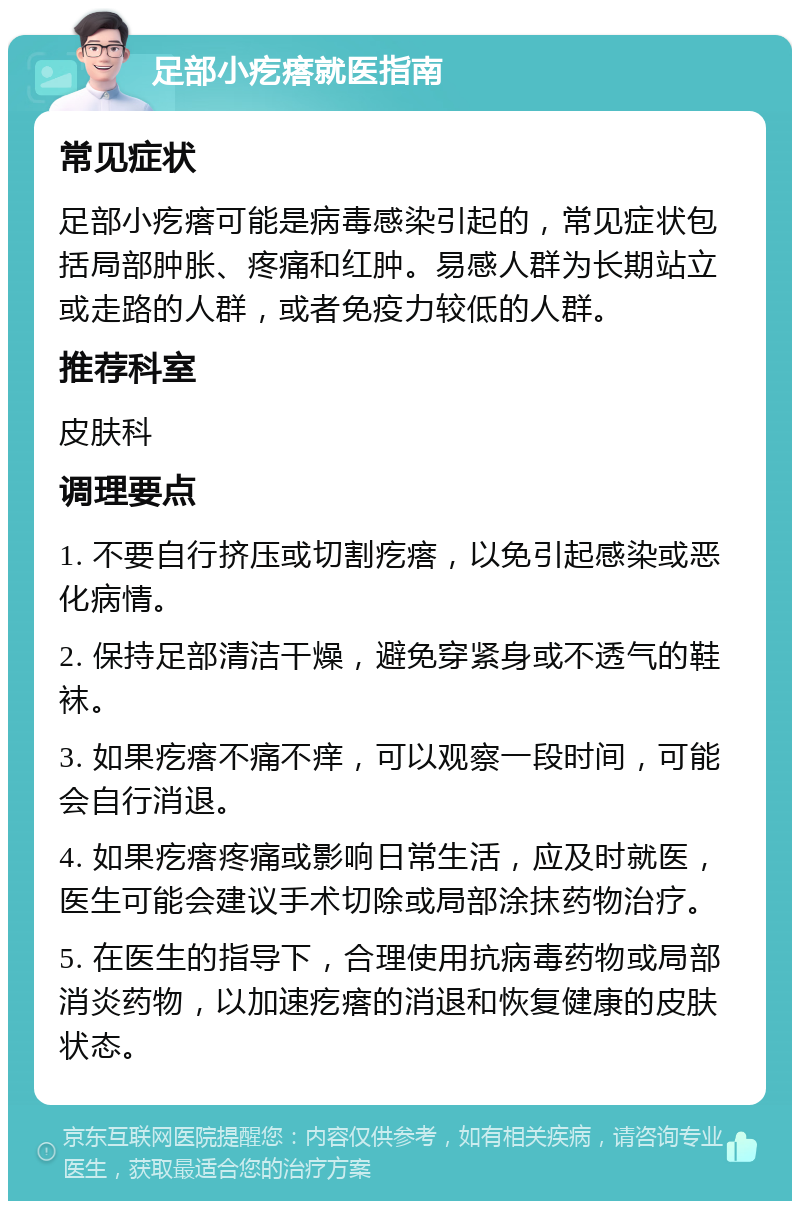 足部小疙瘩就医指南 常见症状 足部小疙瘩可能是病毒感染引起的，常见症状包括局部肿胀、疼痛和红肿。易感人群为长期站立或走路的人群，或者免疫力较低的人群。 推荐科室 皮肤科 调理要点 1. 不要自行挤压或切割疙瘩，以免引起感染或恶化病情。 2. 保持足部清洁干燥，避免穿紧身或不透气的鞋袜。 3. 如果疙瘩不痛不痒，可以观察一段时间，可能会自行消退。 4. 如果疙瘩疼痛或影响日常生活，应及时就医，医生可能会建议手术切除或局部涂抹药物治疗。 5. 在医生的指导下，合理使用抗病毒药物或局部消炎药物，以加速疙瘩的消退和恢复健康的皮肤状态。